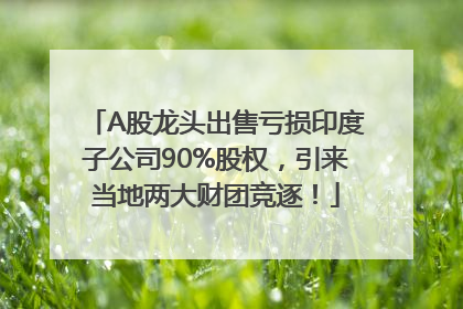 A股龙头出售亏损印度子公司90%股权，引来当地两大财团竞逐！